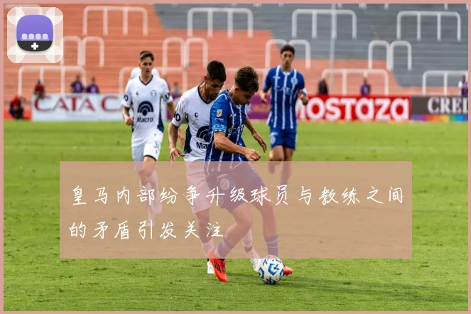 皇马内部纷争升级球员与教练之间的矛盾引发关注