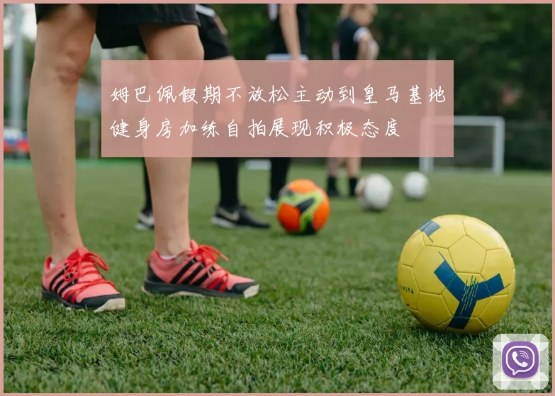 姆巴佩假期不放松主动到皇马基地健身房加练自拍展现积极态度