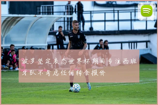 波罗坚定表态世界杯期间专注西班牙队不考虑任何转会报价