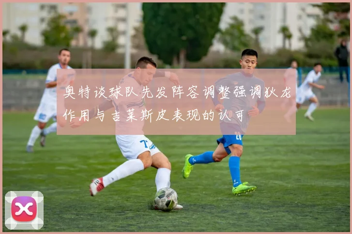 奥特谈球队先发阵容调整强调狄龙作用与吉莱斯皮表现的认可