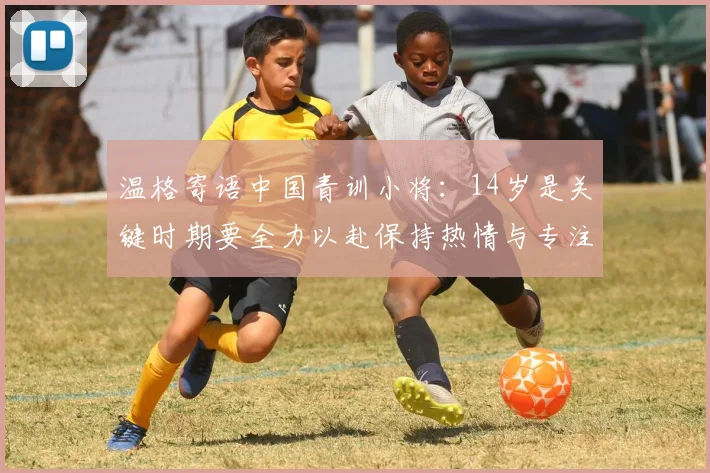 温格寄语中国青训小将：14岁是关键时期要全力以赴保持热情与专注