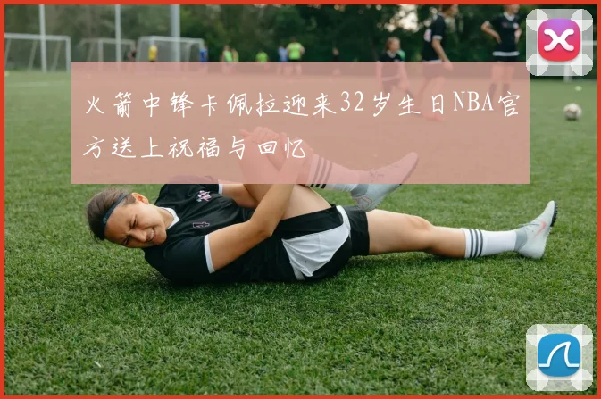 火箭中锋卡佩拉迎来32岁生日NBA官方送上祝福与回忆