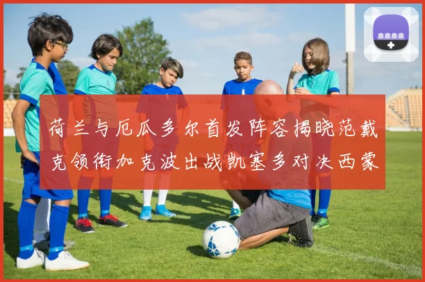 荷兰与厄瓜多尔首发阵容揭晓范戴克领衔加克波出战凯塞多对决西蒙斯