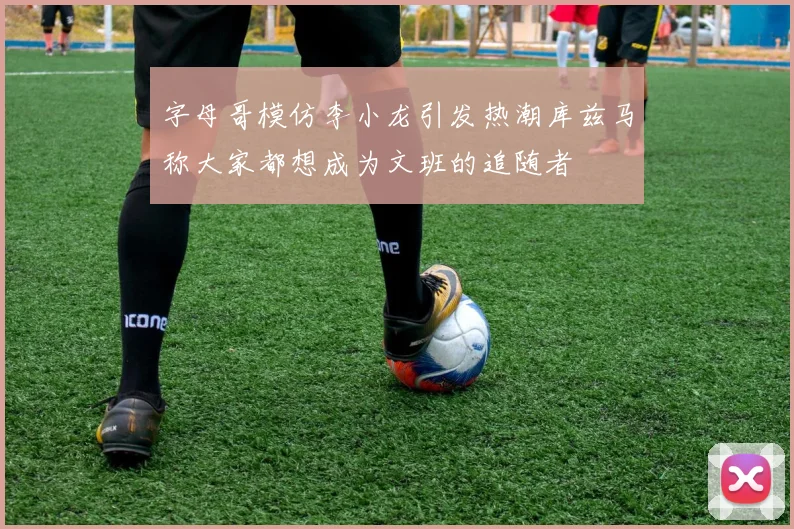 字母哥模仿李小龙引发热潮库兹马称大家都想成为文班的追随者