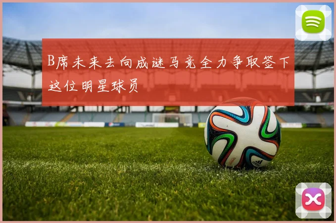 B席未来去向成谜马竞全力争取签下这位明星球员