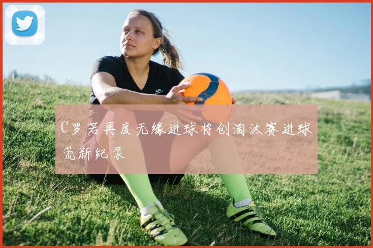 C罗若再度无缘进球将创淘汰赛进球荒新纪录