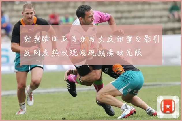 甜蜜瞬间亚马尔与女友甜蜜合影引发网友热议现场观战感动无限