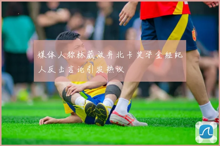 媒体人称林葳放弃北卡奖学金经纪人反击言论引发热议