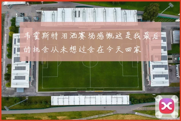 韦霍斯特泪洒赛场感慨这是我最后的机会从未想过会在今天回家