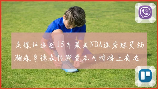 美媒评选近15年最差NBA选秀球员杨瀚森亨德森怀斯曼本内特榜上有名