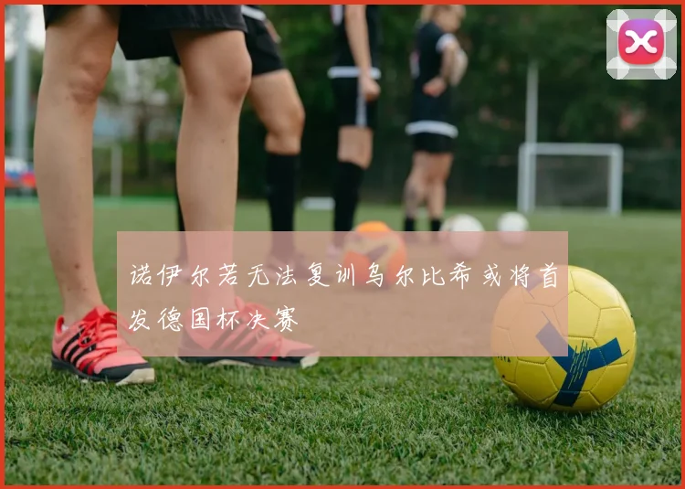 诺伊尔若无法复训乌尔比希或将首发德国杯决赛