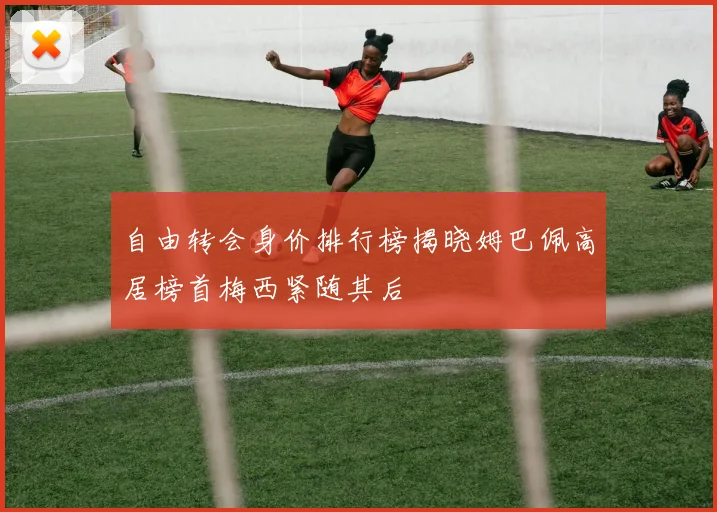 自由转会身价排行榜揭晓姆巴佩高居榜首梅西紧随其后