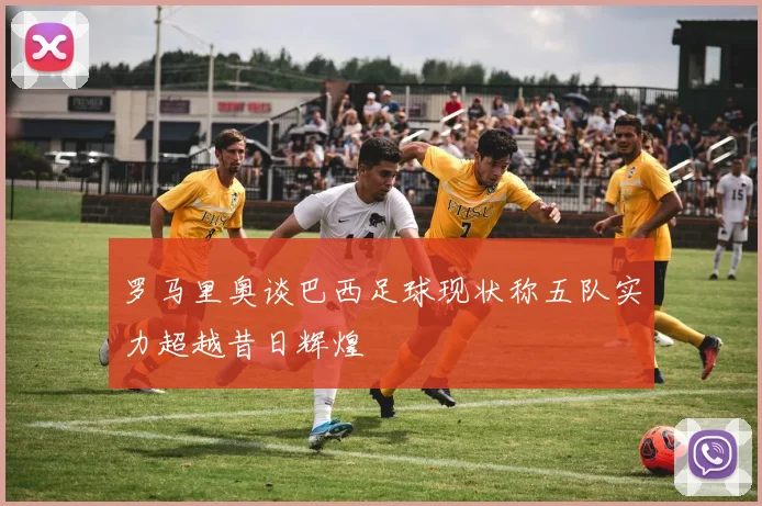 罗马里奥谈巴西足球现状称五队实力超越昔日辉煌