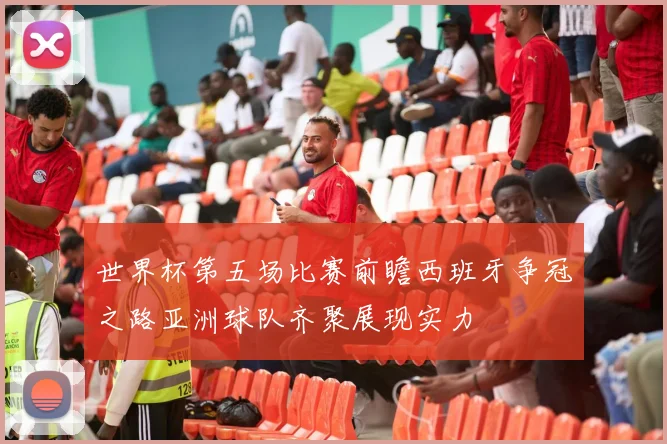 世界杯第五场比赛前瞻西班牙争冠之路亚洲球队齐聚展现实力
