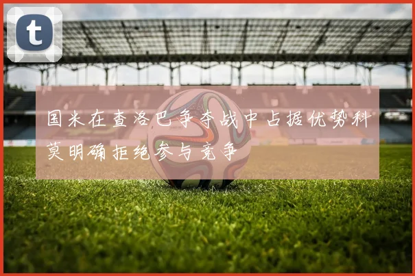 国米在查洛巴争夺战中占据优势科莫明确拒绝参与竞争