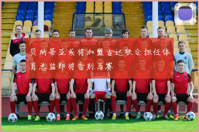 贝纳蒂亚或将加盟吉达联合担任体育总监即将告别马赛