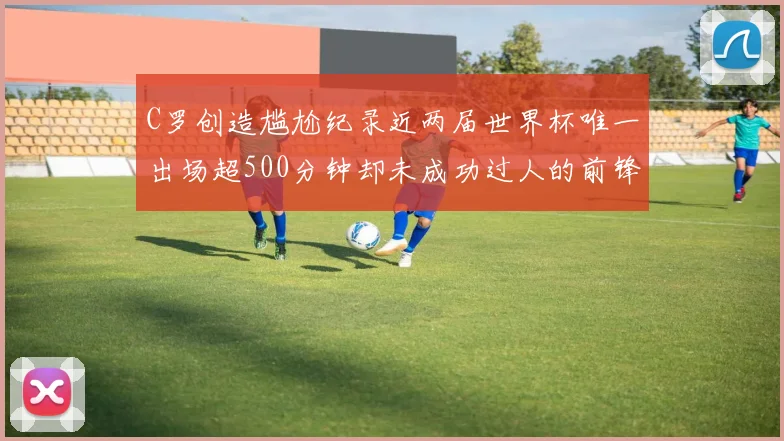 C罗创造尴尬纪录近两届世界杯唯一出场超500分钟却未成功过人的前锋