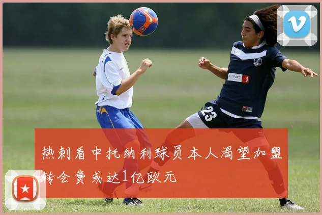 热刺看中托纳利球员本人渴望加盟转会费或达1亿欧元