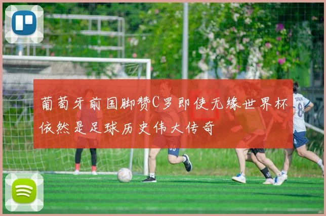 葡萄牙前国脚赞C罗即使无缘世界杯依然是足球历史伟大传奇